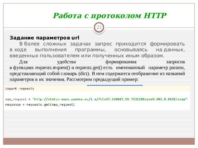 Работа с протоколом HTTP  Задание параметров url В более сложных задачах запрос приходится формировать в ходе выполнения программы, основываясь на данных, введенных пользователем или полученных иным образом.  Для удобства формирования запросов в функциях requests.request() и requests.get() есть именованный параметр params, представляющий собой словарь (dict). В нем содержится отображение из названий параметров в их значения. Рассмотрим предыдущий пример: