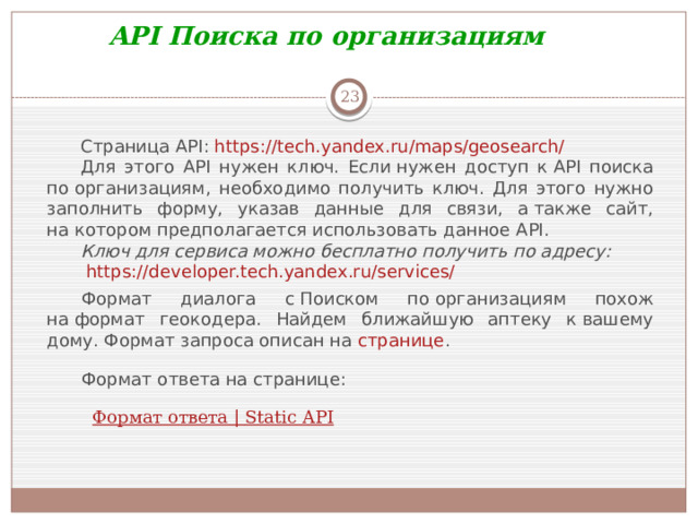 API Поиска по организациям  Страница API:  https://tech.yandex.ru/maps/geosearch/ Для этого API нужен ключ. Если нужен доступ к API поиска по организациям, необходимо получить ключ. Для этого нужно заполнить форму, указав данные для связи, а также сайт, на котором предполагается использовать данное API.  Ключ для сервиса можно бесплатно получить по адресу:   https://developer.tech.yandex.ru/services/ Формат диалога с Поиском по организациям похож на формат геокодера. Найдем ближайшую аптеку к вашему дому. Формат запроса описан на  странице . Формат ответа на странице:    Формат ответа | Static API