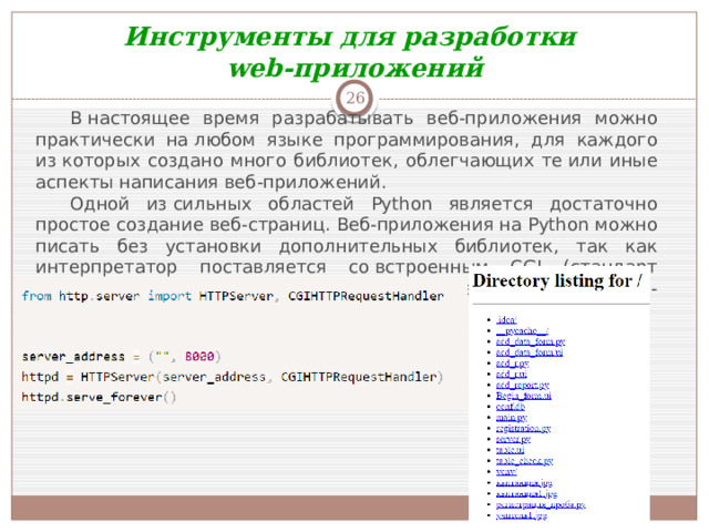 Инструменты для разработки web-приложений  В настоящее время разрабатывать веб-приложения можно практически на любом языке программирования, для каждого из которых создано много библиотек, облегчающих те или иные аспекты написания веб-приложений. Одной из сильных областей Python является достаточно простое создание веб-страниц. Веб-приложения на Python можно писать без установки дополнительных библиотек, так как интерпретатор поставляется со встроенным CGI (стандарт интерфейса, применяемого для связи внешней программы с веб-сервером) сервером. Рассмотрим файл server.py: