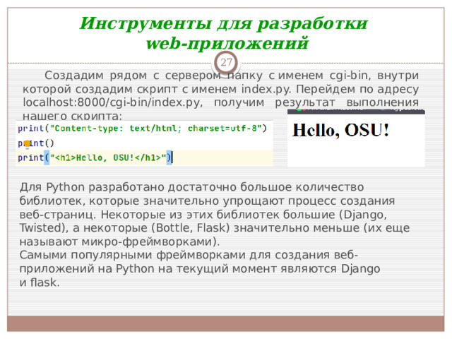 Инструменты для разработки web-приложений  Создадим рядом с сервером папку с именем cgi-bin, внутри которой создадим скрипт с именем index.py. Перейдем по адресу localhost:8000/cgi-bin/index.py, получим результат выполнения нашего скрипта: Для Python разработано достаточно большое количество библиотек, которые значительно упрощают процесс создания веб-страниц. Некоторые из этих библиотек большие (Django, Twisted), а некоторые (Bottle, Flask) значительно меньше (их еще называют микро-фреймворками). Самыми популярными фреймворками для создания веб-приложений на Python на текущий момент являются Django и flask. 
