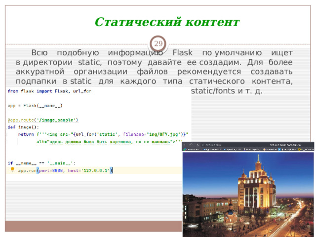 Статический контент  Всю подобную информацию Flask по умолчанию ищет в директории static, поэтому давайте ее создадим. Для более аккуратной организации файлов рекомендуется создавать подпапки в static для каждого типа статического контента, который у вас есть, например, static/img, static/fonts и т. д.
