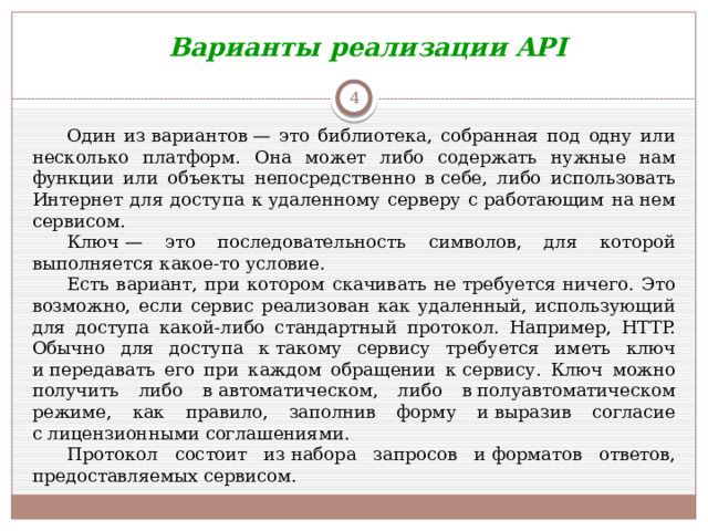 Варианты реализации API  Один из вариантов — это библиотека, собранная под одну или несколько платформ. Она может либо содержать нужные нам функции или объекты непосредственно в себе, либо использовать Интернет для доступа к удаленному серверу с работающим на нем сервисом.  Ключ — это последовательность символов, для которой выполняется какое-то условие.  Есть вариант, при котором скачивать не требуется ничего. Это возможно, если сервис реализован как удаленный, использующий для доступа какой-либо стандартный протокол. Например, HTTP. Обычно для доступа к такому сервису требуется иметь ключ и передавать его при каждом обращении к сервису. Ключ можно получить либо в автоматическом, либо в полуавтоматическом режиме, как правило, заполнив форму и выразив согласие с лицензионными соглашениями. Протокол состоит из набора запросов и форматов ответов, предоставляемых сервисом.