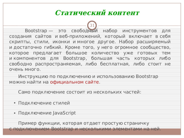 Статический контент    Bootstrap — это свободный набор инструментов для создания сайтов и веб-приложений, который включает в себя скрипты, стили, иконки и многое другое. Набор расширяемый и достаточно гибкий. Кроме того, у него огромное сообщество, которое предлагает большое количество уже готовых тем и компонентов для Bootstrap, большая часть которых либо свободно распространяемая, либо бесплатная, либо стоит не очень много. Инструкцию по подключению и использованию Bootstrap можно найти на  официальном сайте . Само подключение состоит из нескольких частей: Подключение стилей Подключение JavaScript Пример функции, которая отдает простую страничку с подключением Bootstrap и несколькими элементами на ней.