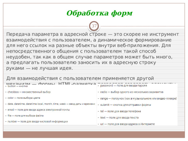 Обработка форм  Передача параметра в адресной строке — это скорее не инструмент взаимодействия с пользователем, а динамическое формирование для него ссылок на разные объекты внутри веб-приложения. Для непосредственного общения с пользователем такой способ неудобен, так как в общем случае параметров может быть много, а предлагать пользователю заносить их в адресную строку руками — не лучшая идея. Для взаимодействия с пользователем применяется другой механизм — формы. HTML-разметка позволяет создавать элементы для ввода данных разных типов, с которыми Flask умеет работать.