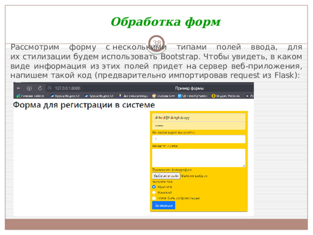 Обработка форм  Рассмотрим форму с несколькими типами полей ввода, для их стилизации будем использовать Bootstrap. Чтобы увидеть, в каком виде информация из этих полей придет на сервер веб-приложения, напишем такой код (предварительно импортировав request из Flask):