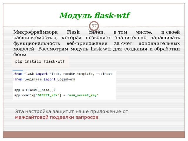 Модуль flask-wtf  Микрофреймворк Flask силен, в том числе, и своей расширяемостью, которая позволяет значительно наращивать функциональность веб-приложения за счет дополнительных модулей. Рассмотрим модуль flask-wtf для создания и обработки форм. Эта настройка защитит наше приложение от  межсайтовой подделки запросов .
