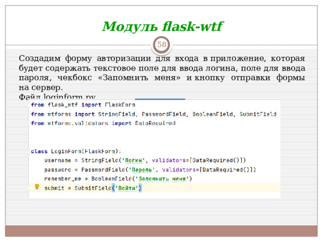 Модуль flask-wtf  Создадим форму авторизации для входа в приложение, которая будет содержать текстовое поле для ввода логина, поле для ввода пароля, чекбокс «Запомнить меня» и кнопку отправки формы на сервер.  Файл loginform.py
