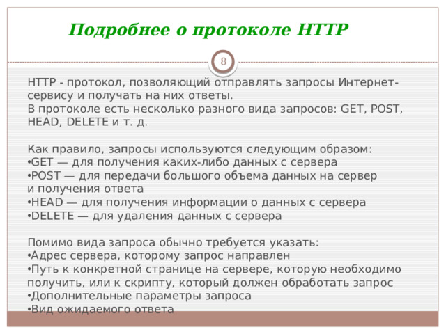 Подробнее о протоколе HTTP  HTTP - протокол, позволяющий отправлять запросы Интернет-сервису и получать на них ответы. В протоколе есть несколько разного вида запросов: GET, POST, HEAD, DELETE и т. д. Как правило, запросы используются следующим образом: GET — для получения каких-либо данных с сервера POST — для передачи большого объема данных на сервер и получения ответа HEAD — для получения информации о данных с сервера DELETE — для удаления данных с сервера Помимо вида запроса обычно требуется указать: