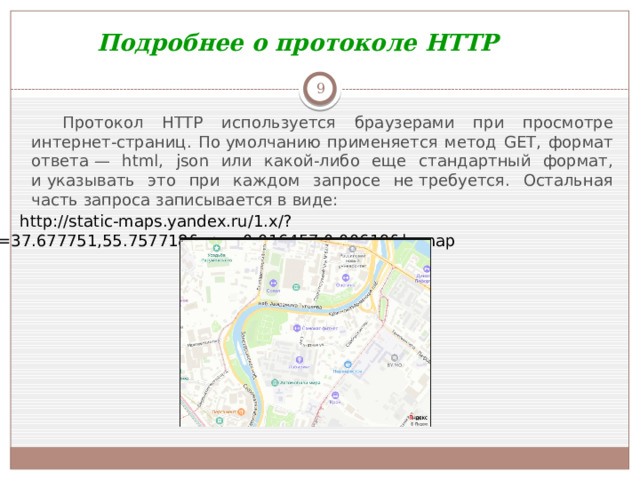 Подробнее о протоколе HTTP  Протокол HTTP используется браузерами при просмотре интернет-страниц. По умолчанию применяется метод GET, формат ответа — html, json или какой-либо еще стандартный формат, и указывать это при каждом запросе не требуется. Остальная часть запроса записывается в виде: http://static-maps.yandex.ru/1.x/?ll=37.677751,55.757718&spn=0.016457,0.00619&l=map