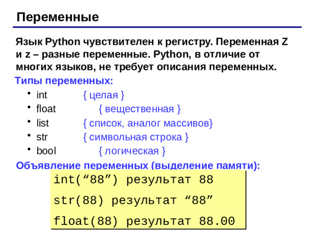 Переменные Язык Python чувствителен к регистру. Переменная Z и z – разные переменные. Python, в отличие от многих языков, не требует описания переменных. Типы переменных: int    { целая } float    { вещественная } list    { список, аналог массивов} str    { символьная строка } bool    { логическая } int    { целая } float    { вещественная } list    { список, аналог массивов} str    { символьная строка } bool    { логическая } Объявление переменных (выделение памяти): int(“88”) результат 88 str(88) результат “88” float(88) результат 88.00