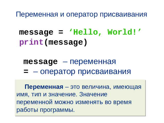Переменная и оператор присваивания message = ‘Hello, World!’ print (message) message – переменная = – оператор присваивания  Переменная – это величина, имеющая имя, тип и значение. Значение переменной можно изменять во время работы программы.