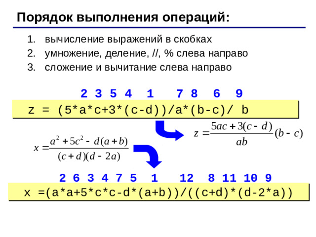 Порядок выполнения операций: вычисление выражений в скобках умножение, деление, //, % слева направо сложение и вычитание слева направо вычисление выражений в скобках умножение, деление, //, % слева направо сложение и вычитание слева направо  2 3 5 4 1 7 8 6 9 z = (5*a*c+3*(c-d))/a*(b-c)/ b  2 6 3 4 7 5 1 12 8 11 10 9 x =(a*a+5*c*c-d*(a+b))/((c+d)*(d-2*a))