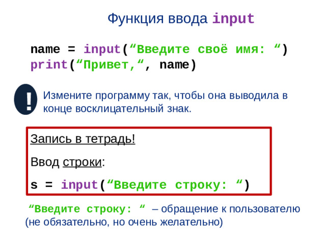 Функция ввода input name = input ( “Введите своё имя: “ ) print ( “Привет,“ , name) ! Измените программу так, чтобы она выводила в конце восклицательный знак. Запись в тетрадь! Ввод строки : s = input ( “Введите строку: “ )  “ Введите строку: “ – обращение к пользователю (не обязательно, но очень желательно)