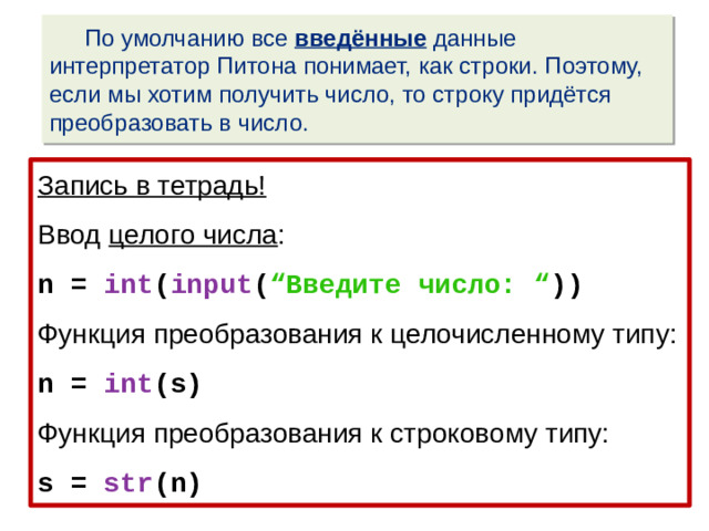По умолчанию все введённые данные интерпретатор Питона понимает, как строки. Поэтому, если мы хотим получить число, то строку придётся преобразовать в число. Запись в тетрадь! Ввод целого числа : n = int ( input ( “Введите число: “ )) Функция преобразования к целочисленному типу: n = int (s) Функция преобразования к строковому типу: s = str (n)