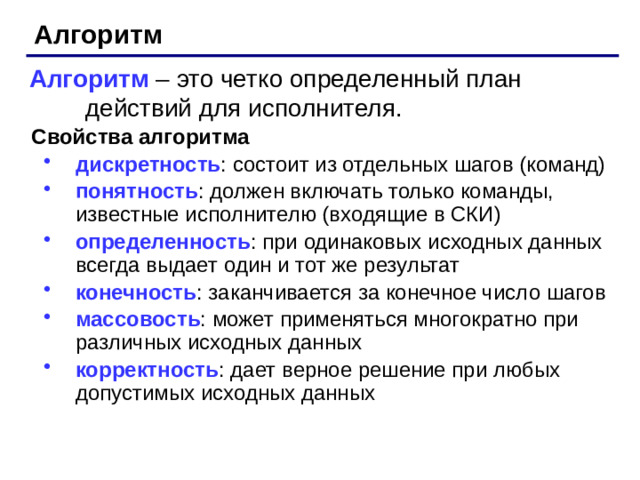 Алгоритм Алгоритм – это четко определенный план действий для исполнителя. Свойства алгоритма дискретность : состоит из отдельных шагов (команд) понятность : должен включать только команды, известные исполнителю (входящие в СКИ) определенность : при одинаковых исходных данных всегда выдает один и тот же результат конечность : заканчивается за конечное число шагов массовость : может применяться многократно при различных исходных данных корректность : дает верное решение при любых допустимых исходных данных дискретность : состоит из отдельных шагов (команд) понятность : должен включать только команды, известные исполнителю (входящие в СКИ) определенность : при одинаковых исходных данных всегда выдает один и тот же результат конечность : заканчивается за конечное число шагов массовость : может применяться многократно при различных исходных данных корректность : дает верное решение при любых допустимых исходных данных