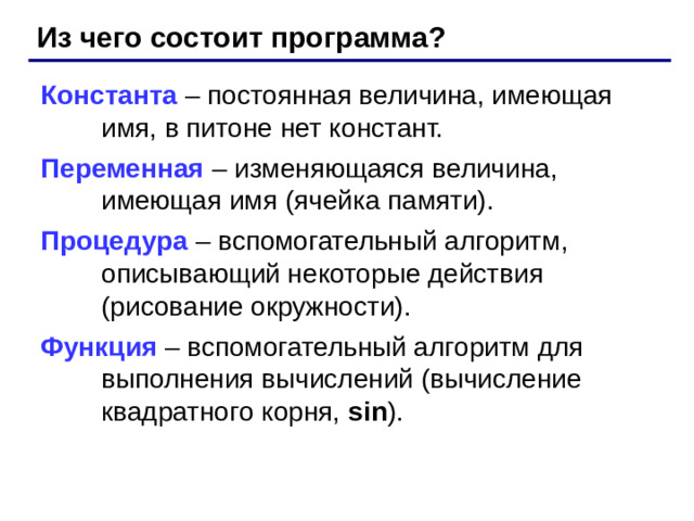 Из чего состоит программа? Константа – постоянная величина, имеющая имя, в питоне нет констант. Переменная – изменяющаяся величина, имеющая имя (ячейка памяти). Процедура – вспомогательный алгоритм, описывающий некоторые действия (рисование окружности). Функция – вспомогательный алгоритм для выполнения вычислений (вычисление квадратного корня, sin ).