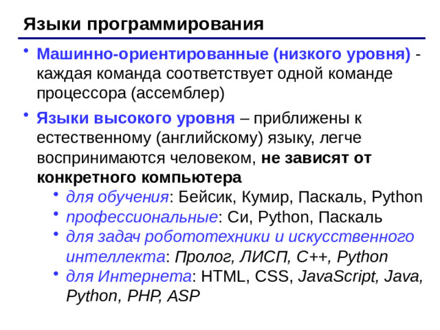 Языки программирования Машинно-ориентированные (низкого уровня) - каждая команда соответствует одной команде процессора (ассемблер) Языки высокого уровня  – приближены к естественному (английскому) языку, легче воспринимаются человеком, не зависят от конкретного компьютера для обучения : Бейсик, Кумир, Паскаль, Python профессиональные : Си, Python, Паскаль для задач робототехники и искусственного интеллекта : Пролог, ЛИСП, С++, Python для Интернета : HTML, CSS, JavaScript, Java, Python, PHP, ASP для обучения : Бейсик, Кумир, Паскаль, Python профессиональные : Си, Python, Паскаль для задач робототехники и искусственного интеллекта : Пролог, ЛИСП, С++, Python для Интернета : HTML, CSS, JavaScript, Java, Python, PHP, ASP
