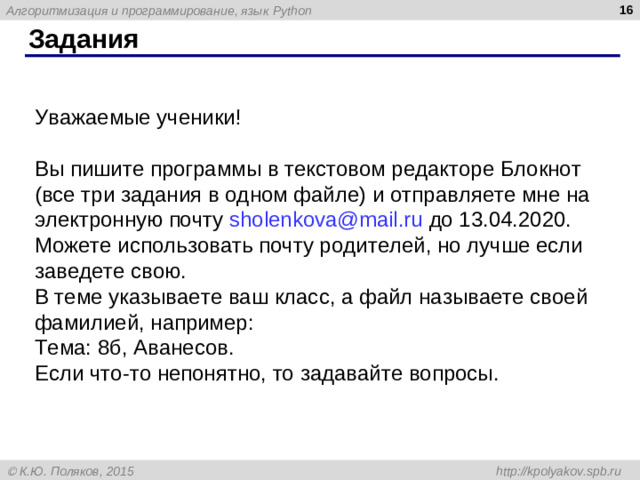 Задания Уважаемые ученики! Вы пишите программы в текстовом редакторе Блокнот (все три задания в одном файле) и отправляете мне на электронную почту sholenkova@mail.ru  до 13.04.2020. Можете использовать почту родителей, но лучше если заведете свою. В теме указываете ваш класс, а файл называете своей фамилией, например: Тема: 8б, Аванесов. Если что-то непонятно, то задавайте вопросы.
