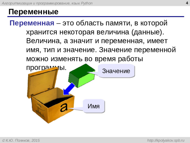Переменные Переменная – это область памяти, в которой хранится некоторая величина (данные). Величина, а значит и переменная, имеет имя, тип и значение. Значение переменной можно изменять во время работы программы. Значение Имя