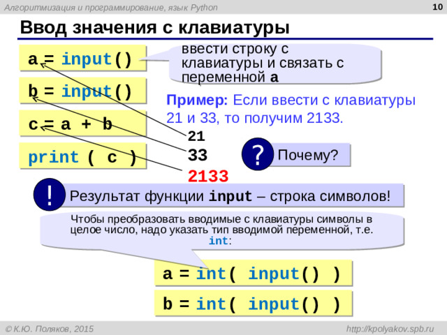 Ввод значения с клавиатуры ввести строку с клавиатуры и связать с переменной a a  =  input () b  =  input () Пример: Если ввести с клавиатуры 21 и 33, то получим 2133.  21   33  2133 с  =  a + b ? print  ( c ) Почему? ! Результат функции input – строка символов! Чтобы преобразовать вводимые с клавиатуры символы в целое число, надо указать тип вводимой переменной, т.е. int : a  =  int ( input () ) b  =  int ( input () )