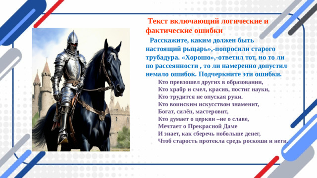 Текст включающий логические и фактические ошибки  « Расскажите, каким должен быть настоящий рыцарь»,-попросили старого трубадура. «Хорошо»,-ответил тот, но то ли по рассеянности , то ли намеренно допустил немало ошибок. Подчеркните эти ошибки.   Кто превзошел других в образовании,  Кто храбр и смел, красив, постиг науки,  Кто трудится не опуская руки.  Кто воинским искусством знаменит,  Богат, силён, мастеровит,  Кто думает о церкви –не о славе,  Мечтает о Прекрасной Даме  И знает, как сберечь побольше денег,  Чтоб старость протекла средь роскоши и неги.