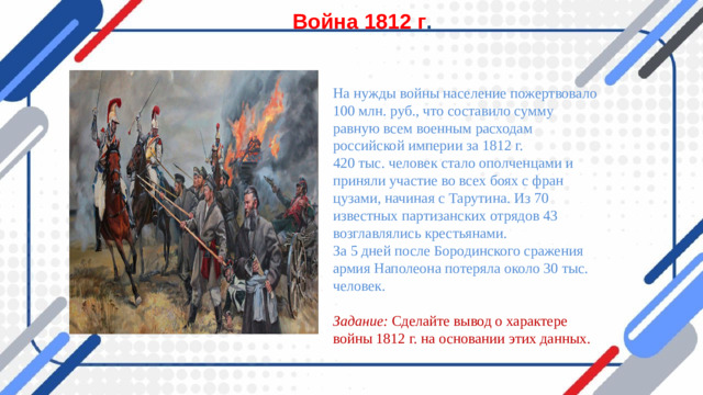 Война 1812 г . На нужды войны население пожертвовало 100 млн. руб., что составило сумму равную всем военным расходам российской империи за 1812 г. 420 тыс. человек стало ополченцами и приняли участие во всех боях с фран­цузами, начиная с Тарутина. Из 70 известных партизанских отрядов 43 возглав­лялись крестьянами. За 5 дней после Бородинского сражения армия Наполеона потеряла около 30 тыс. человек.  Задание: Сделайте вывод о характере войны 1812 г. на основании этих дан­ных.