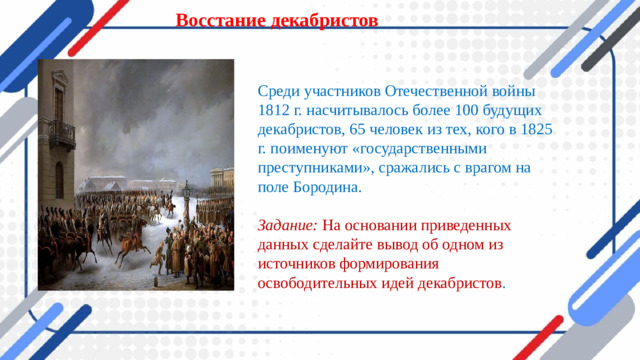 Восстание декабристов   Среди участников Отечественной войны 1812 г. насчитывалось более 100 будущих декабристов, 65 человек из тех, кого в 1825 г. поименуют «государствен­ными преступниками», сражались с врагом на поле Бородина.  Задание: На основании приведенных данных сделайте вывод об одном из источников формирования освободительных идей декабристов .