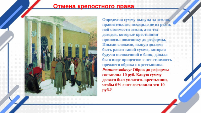 Отмена крепостного права Определяя сумму выкупа за землю, правительство исходило не из реаль­ной стоимости земли, а из тех доходов, которые крестьянин приносил помещику до реформы. Иными словами, выкуп должен быть равен такой сумме, которая будучи по­ложенной в банк, давала бы в виде процентов с нее стоимость прежнего оброка с крестьянина. Решите задачу: Оброк до реформы составлял 10 руб. Какую сумму должен был уплатить крестьянин, чтобы 6% с нее составили эти 10 руб.?