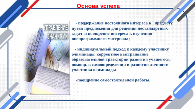 Основа успеха  - поддержание постоянного интереса к предмету путем предложения для решения нестандартных задач и поощрение интереса к изучению внепрограммного материала;   - индивидуальный подход к каждому участнику олимпиады, корректное выстраивание образовательной траектории развития учащегося, помощь в самоопределении и развитии личности участника олимпиады   -поощрение самостоятельной работы.