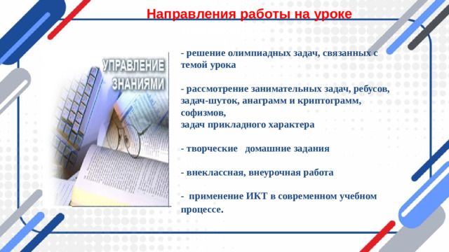Направления работы на уроке к олимпиадам - решение олимпиадных задач, связанных с темой урока  - рассмотрение занимательных задач, ребусов, задач-шуток, анаграмм и криптограмм, софизмов, задач прикладного характера  - творческие домашние задания  - внеклассная, внеурочная работа  - применение ИКТ в современном учебном процессе .