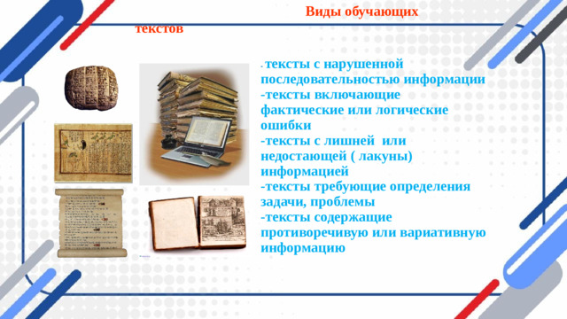 Виды обучающих текстов    - тексты с нарушенной последовательностью информации  -тексты включающие фактические или логические ошибки  -тексты с лишней или недостающей ( лакуны) информацией  -тексты требующие определения задачи, проблемы  -тексты содержащие противоречивую или вариативную информацию