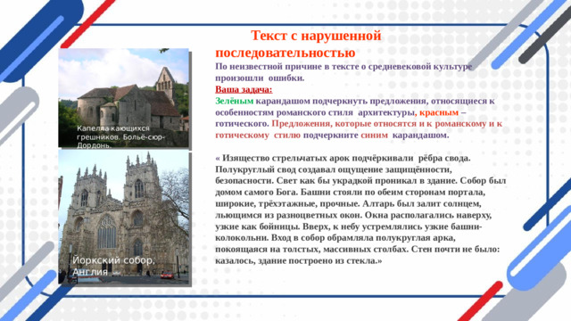 Йоркский собор, Англия  Текст с нарушенной последовательностью  По неизвестной причине в тексте о средневековой культуре произошли ошибки.  Ваша задача:  Зелёным  карандашом подчеркнуть предложения, относящиеся к особенностям романского стиля архитектуры , красным – готического. Предложения, которые относятся и к  романскому и к готическому стилю подчеркните синим карандашом.   « Изящество стрельчатых арок подчёркивали рёбра свода. Полукруглый свод создавал ощущение защищённости, безопасности. Свет как бы украдкой проникал в здание. Собор был домом самого Бога. Башни стояли по обеим сторонам портала, широкие, трёхэтажные, прочные. Алтарь был залит солнцем, льющимся из разноцветных окон. Окна располагались наверху, узкие как бойницы. Вверх, к небу устремлялись узкие башни- колокольни. Вход в собор обрамляла полукруглая арка, покоящаяся на толстых, массивных столбах. Стен почти не было: казалось, здание построено из стекла.»   Капелла кающихся грешников. Больё-сюр-Дордонь.