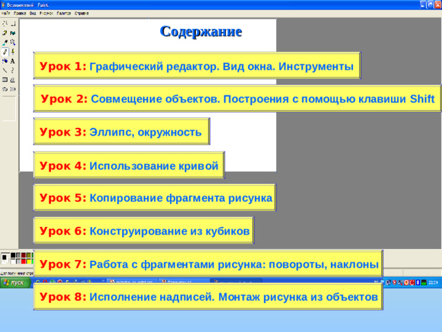 Содержание Урок 1:  Графический редактор. Вид окна. Инструменты Урок 2:  Совмещение объектов. Построения с помощью клавиши Shift Урок 3:  Эллипс, окружность Урок 4:  Использование кривой Урок 5:  Копирование фрагмента рисунка Урок 6:  Конструирование из кубиков Урок 7:  Работа с фрагментами рисунка: повороты, наклоны Урок 8:  Исполнение надписей. Монтаж рисунка из объектов