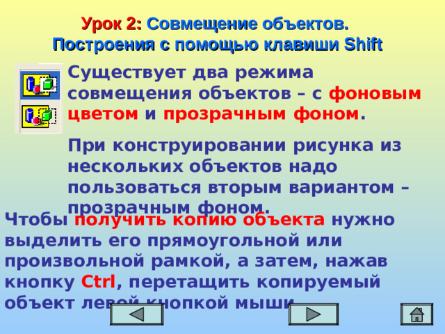 Урок 2:  Совмещение объектов. Построения с помощью клавиши Shift Существует два режима совмещения объектов – с фоновым цветом и прозрачным фоном . При конструировании рисунка из нескольких объектов надо пользоваться вторым вариантом – прозрачным фоном.  Чтобы получить копию объекта нужно выделить его прямоугольной или произвольной рамкой, а затем, нажав кнопку Ctrl , перетащить копируемый объект левой кнопкой мыши.