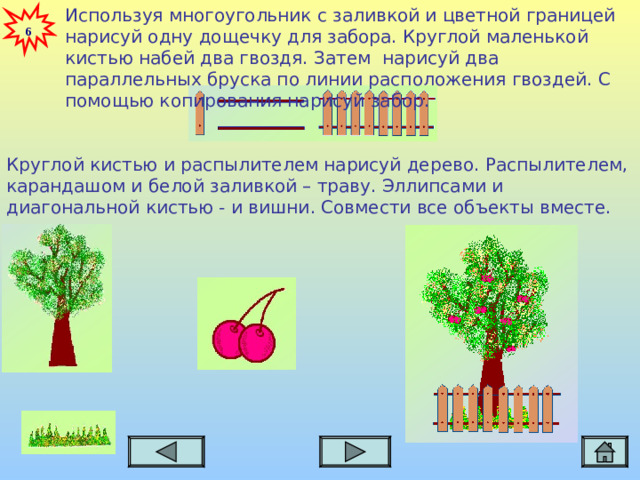 Используя многоугольник с заливкой и цветной границей нарисуй одну дощечку для забора. Круглой маленькой кистью набей два гвоздя. Затем нарисуй два параллельных бруска по линии расположения гвоздей. С помощью копирования нарисуй забор. 6 Круглой кистью и распылителем нарисуй дерево. Распылителем, карандашом и белой заливкой – траву. Эллипсами и диагональной кистью - и вишни. Совмести все объекты вместе.