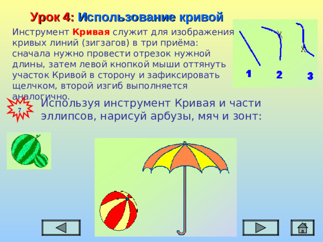 Урок 4:  Использование кривой Инструмент Кривая служит для изображения кривых линий (зигзагов) в три приёма: сначала нужно провести отрезок нужной длины, затем левой кнопкой мыши оттянуть участок Кривой в сторону и зафиксировать щелчком, второй изгиб выполняется аналогично. Используя инструмент Кривая и части эллипсов, нарисуй арбузы, мяч и зонт:  7