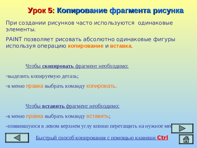 Урок 5:  Копирование фрагмента рисунка При создании рисунков часто используются одинаковые элементы. PAINT позволяет рисовать абсолютно одинаковые фигуры используя операцию  копирование  и  вставка .  Чтобы скопировать фрагмент необходимо: выделить копируемую деталь; в меню правка выбрать команду копировать .  Чтобы вставить фрагмент необходимо: -в меню правка выбрать команду вставить ; -появившуюся в левом верхнем углу копию перетащить на нужное место. Быстрый способ копирования с помощью клавиши Ctrl