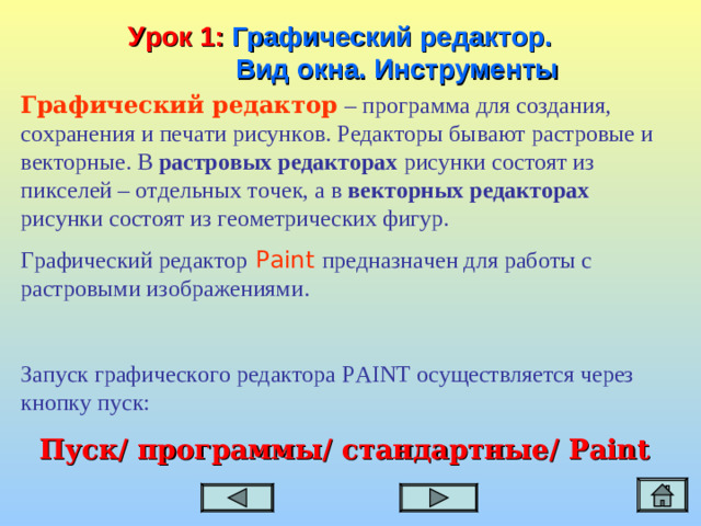 Урок 1:  Графический редактор.  Вид окна. Инструменты Графический редактор  – программа для создания, сохранения и печати рисунков. Редакторы бывают растровые и векторные. В растровых редакторах рисунки состоят из пикселей – отдельных точек, а в векторных редакторах рисунки состоят из геометрических фигур. Графический редактор  Paint  предназначен для работы с растровыми изображениями. Запуск графического редактора PAINT осуществляется через кнопку пуск: Пуск/ программы/  стандартные/ Paint