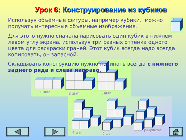 Урок 6:  Конструирование из кубиков Используя объёмные фигуры, например кубики, можно получать интересные объемные изображения. Для этого нужно сначала нарисовать один кубик в нижнем левом углу экрана, используя три разных оттенка одного цвета для раскраски граней. Этот кубик всегда надо всегда копировать, он запасной. Складывать конструкцию нужно начинать всегда с нижнего заднего ряда и слева направо.