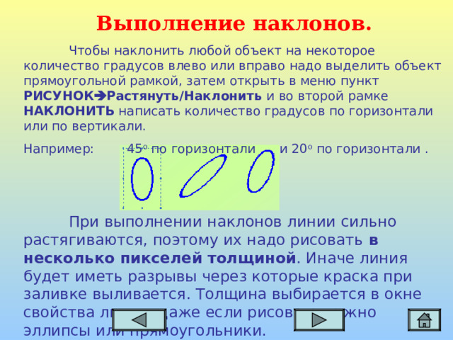 Выполнение наклонов.  Чтобы наклонить любой объект на некоторое количество градусов влево или вправо надо выделить объект прямоугольной рамкой, затем открыть в меню пункт РИСУНОК  Растянуть/Наклонить и во второй рамке НАКЛОНИТЬ написать количество градусов по горизонтали или по вертикали. Например: 45 о по горизонтали и 20 о по горизонтали .  При выполнении наклонов линии сильно растягиваются, поэтому их надо рисовать в несколько пикселей толщиной . Иначе линия будет иметь разрывы через которые краска при заливке выливается. Толщина выбирается в окне свойства линии, даже если рисовать нужно эллипсы или прямоугольники.