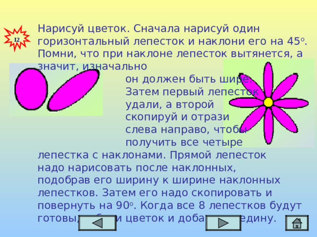 Нарисуй цветок. Сначала нарисуй один горизонтальный лепесток и наклони его на 45 о . Помни, что при наклоне лепесток вытянется, а значит, изначально  он должен быть шире.  Затем первый лепесток  удали, а второй  скопируй и отрази   слева направо, чтобы  получить все четыре лепестка  с наклонами. Прямой  лепесток надо нарисовать  после наклонных, подобрав его ширину  к ширине наклонных  лепестков.  Затем его надо скопировать и повернуть на 90 о . Когда все 8 лепестков будут готовы, собери цветок и добавь середину.  12