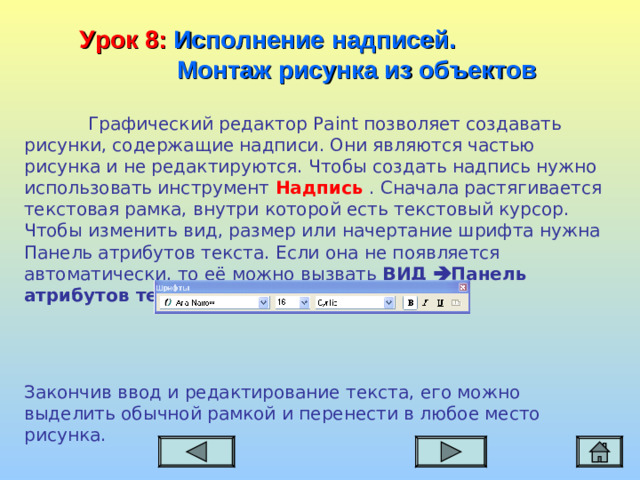 Урок 8:  Исполнение надписей.  Монтаж рисунка из объектов  Графический редактор Paint позволяет создавать рисунки, содержащие надписи. Они являются частью рисунка и не редактируются. Чтобы создать надпись нужно использовать инструмент Надпись . Сначала растягивается текстовая рамка, внутри которой есть текстовый курсор. Чтобы изменить вид, размер или начертание шрифта нужна Панель атрибутов текста. Если она не появляется автоматически, то её можно вызвать ВИД  Панель атрибутов текста . Закончив ввод и редактирование текста, его можно выделить обычной рамкой и перенести в любое место рисунка.