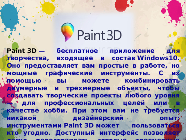 Paint 3D  — бесплатное приложение для творчества, входящее в состав Windows10. Оно предоставляет вам простые в работе, но мощные графические инструменты. С их помощью вы можете комбинировать двумерные и трехмерные объекты, чтобы создавать творческие проекты любого уровня — для профессиональных целей или в качестве хобби. При этом вам не требуется никакой дизайнерский опыт: инструментами Paint 3D может пользоваться кто угодно. Доступный интерфейс позволяет легко перестраивать готовые трехмерные модели из встроенной библиотеки или создавать 3D-проекты самостоятельно.