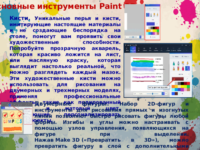 Основные инструменты  Paint 3D Кисти. Уникальные перья и кисти, имитирующие настоящие материалы и не создающие беспорядка на столе, помогут вам проявить свои художественные способности. Попробуйте прозрачную акварель, которая красиво ложится на лист, или масляную краску, которая выглядит настолько реальной, что можно разглядеть каждый мазок. Эти художественные кисти можно использовать для рисования на двумерных и трехмерных моделях, применяя профессиональные эффекты, такие как полированный металл и матовый цвет, позволяющие персонализировать ваши проекты. Двумерные фигуры. Набор 2D-фигур и инструменты для рисования прямых и изогнутых линий позволяют быстро рисовать фигуры любой формы. Изгибы и углы можно настраивать с помощью узлов управления, появляющихся на фигуре при выделении. Нажав Make 3D («Превратить в 3D»), можно превратить фигуру в слой с дополнительными параметрами вращения.