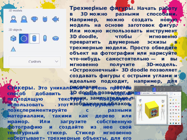 Трехмерные фигуры . Начать работу в 3D можно разными способами. Например, можно создать новую модель на основе заготовок фигур. Или можно использовать инструмент 3D doodle, чтобы мгновенно превратить двумерные эскизы в трехмерные модели. Просто обведите объект на фотографии или нарисуйте что-нибудь самостоятельно — и вы мгновенно получите 3D-модель. «Остроконечный» 3D doodle позволяет создавать фигуры с острыми углами и идеально подходит, например, для рисования звезд. «Плавный» 3D doodle позволяет рисовать плавные линии, замечательно подходящие для изображения облаков. Стикеры. Это уникальный и очень простой способ добавить к вашей модели подходящую текстуру. Попробуйте использовать этот инструмент и поэкспериментируйте с разными материалами, такими как дерево или мрамор. Или загрузите собственную фотографию и создайте из нее свой текстурный стикер. Стикер мгновенно «обертывает» трехмерные объекты, для его наложения не требуется никаких особых умений! После применения можно изменять прозрачность стикера.
