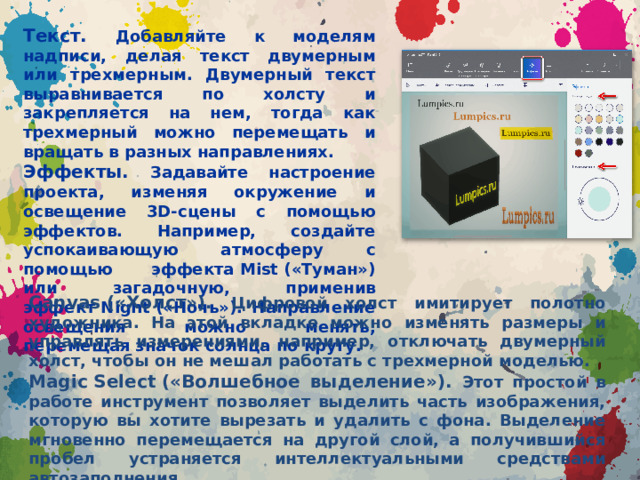 Текст. Добавляйте к моделям надписи, делая текст двумерным или трехмерным. Двумерный текст выравнивается по холсту и закрепляется на нем, тогда как трехмерный можно перемещать и вращать в разных направлениях. Эффекты. Задавайте настроение проекта, изменяя окружение и освещение 3D-сцены с помощью эффектов. Например, создайте успокаивающую атмосферу с помощью эффекта Mist («Туман») или загадочную, применив эффект Night («Ночь»). Направление освещения можно менять, перемещая значок солнца по кругу. Canvas («Холст»). Цифровой холст имитирует полотно художника. На этой вкладке можно изменять размеры и управлять измерениями, например, отключать двумерный холст, чтобы он не мешал работать с трехмерной моделью. Magic Select («Волшебное выделение»). Этот простой в работе инструмент позволяет выделить часть изображения, которую вы хотите вырезать и удалить с фона. Выделение мгновенно перемещается на другой слой, а получившийся пробел устраняется интеллектуальными средствами автозаполнения.