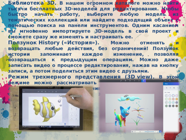 Библиотека 3D. В нашем огромном каталоге можно найти тысячи бесплатных 3D-моделей для редактирования. Чтобы быстро начать работу, выберите любую модель из тематических коллекций или найдите подходящий объект с помощью поиска на панели инструментов. Одним касанием вы мгновенно импортируете 3D-модель в свой проект и сможете сразу же изменять и настраивать ее. Ползунок History («История»). Можно отменять и возвращать любые действия, без ограничений! Ползунок истории запоминает каждое изменение, позволяя возвращаться к предыдущим операциям. Можно даже записать видео о процессе редактирования, нажав на кнопку записи, а потом поделиться этим видео с друзьями. Режим трехмерного представления (3D view). В этом режиме можно рассматривать виртуальные объекты под любым углом. Можно увеличивать и уменьшать масштаб отображения, в том числе задавать точное значение масштабирования .