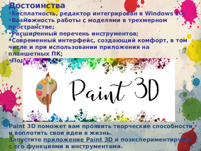 Достоинства Бесплатность, редактор интегрирован в Windows 10; Возможность работы с моделями в трехмерном пространстве; Расширенный перечень инструментов; Современный интерфейс, создающий комфорт, в том числе и при использовании приложения на планшетных ПК; Поддержка 3D-принтеров; Paint 3D поможет вам проявить творческие способности и воплотить свои идеи в жизнь. Запустите  приложение Paint 3D  и поэкспериментируйте с его функциями и инструментами. 